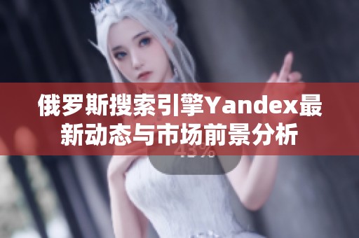 俄罗斯搜索引擎Yandex最新动态与市场前景分析