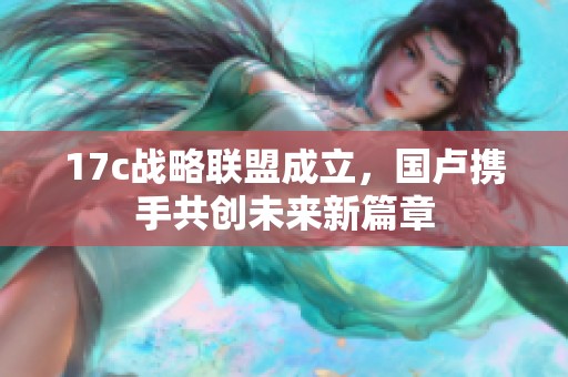 17c战略联盟成立，国卢携手共创未来新篇章