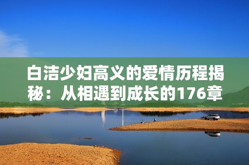 白洁少妇高义的爱情历程揭秘：从相遇到成长的176章故事