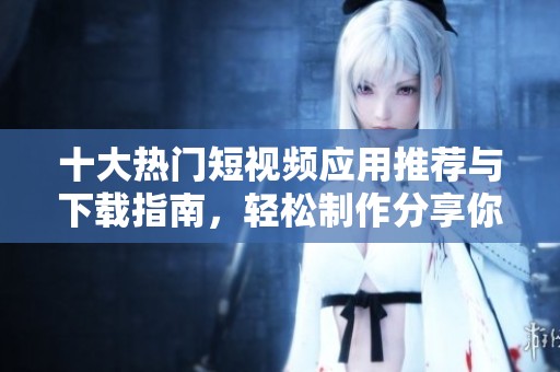十大热门短视频应用推荐与下载指南，轻松制作分享你的创意