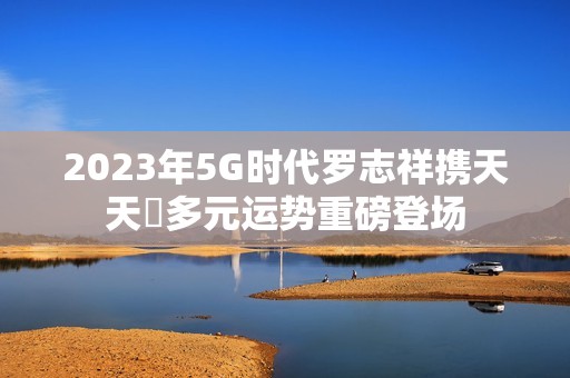 2023年5G时代罗志祥携天天奭多元运势重磅登场