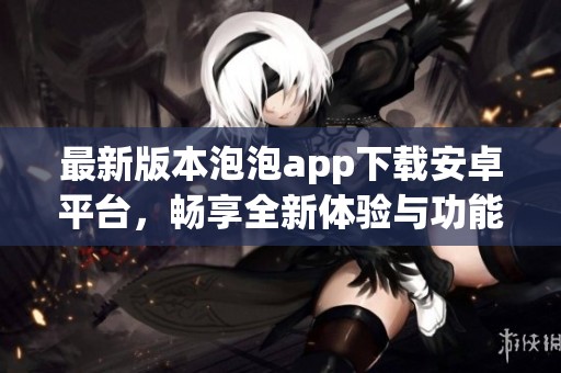 最新版本泡泡app下载安卓平台，畅享全新体验与功能