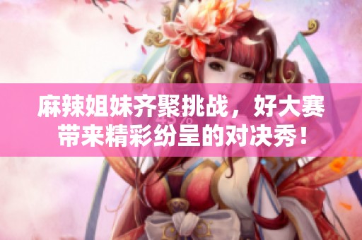 麻辣姐妹齐聚挑战，好大赛带来精彩纷呈的对决秀！