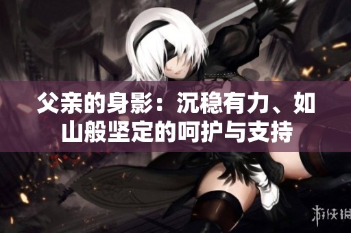 父亲的身影：沉稳有力、如山般坚定的呵护与支持