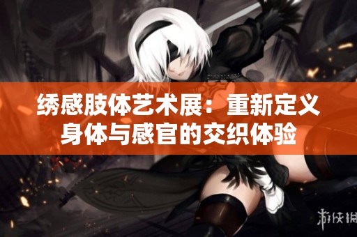 绣感肢体艺术展：重新定义身体与感官的交织体验