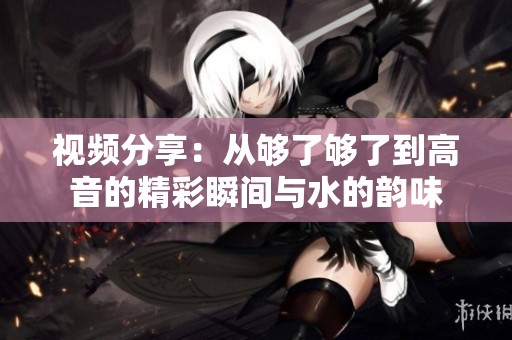 视频分享：从够了够了到高音的精彩瞬间与水的韵味