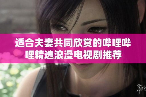 适合夫妻共同欣赏的哔哩哔哩精选浪漫电视剧推荐