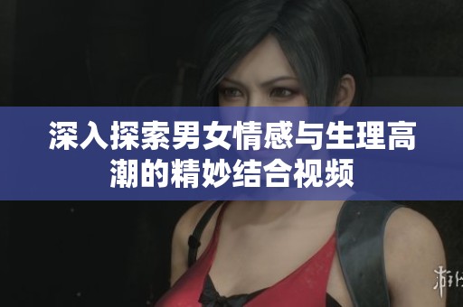 深入探索男女情感与生理高潮的精妙结合视频