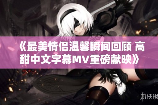 《最美情侣温馨瞬间回顾 高甜中文字幕MV重磅献映》