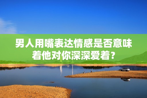 男人用嘴表达情感是否意味着他对你深深爱着？