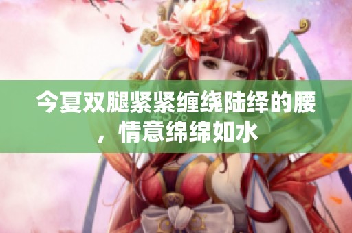 今夏双腿紧紧缠绕陆绎的腰，情意绵绵如水