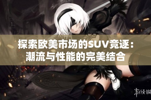 探索欧美市场的SUV竞逐：潮流与性能的完美结合