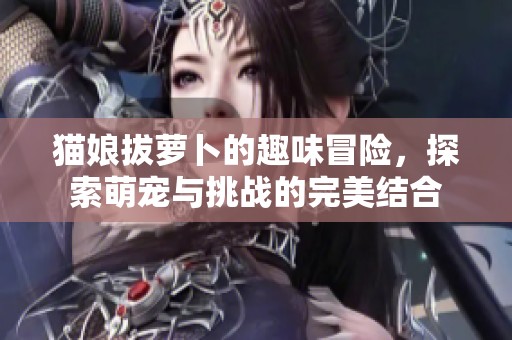 猫娘拔萝卜的趣味冒险，探索萌宠与挑战的完美结合