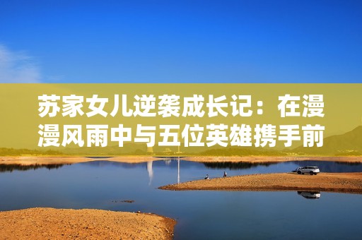苏家女儿逆袭成长记：在漫漫风雨中与五位英雄携手前行