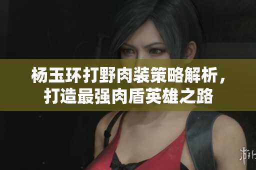 杨玉环打野肉装策略解析，打造最强肉盾英雄之路