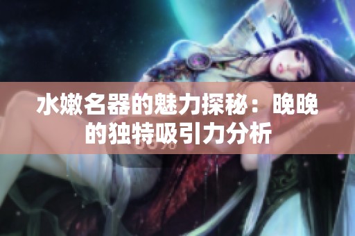 水嫩名器的魅力探秘：晚晚的独特吸引力分析