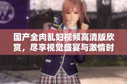 国产全肉乱妇视频高清版欣赏，尽享视觉盛宴与激情时刻