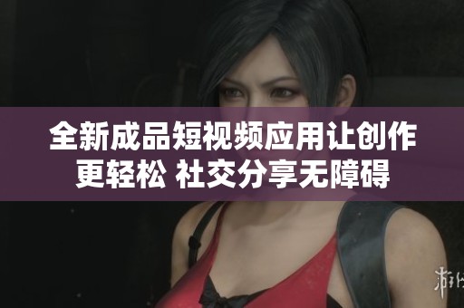 全新成品短视频应用让创作更轻松 社交分享无障碍