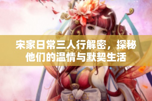 宋家日常三人行解密，探秘他们的温情与默契生活