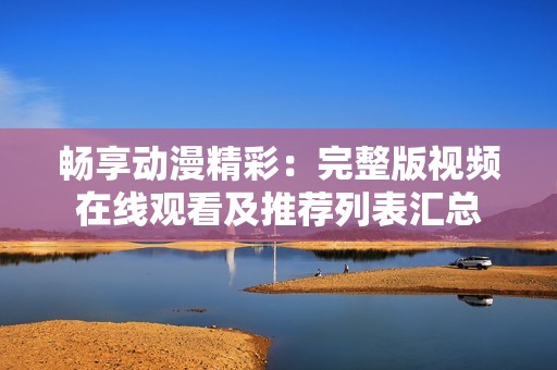 畅享动漫精彩：完整版视频在线观看及推荐列表汇总