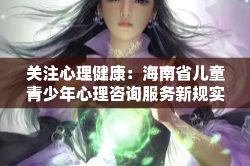 关注心理健康：海南省儿童青少年心理咨询服务新规实施细则解读