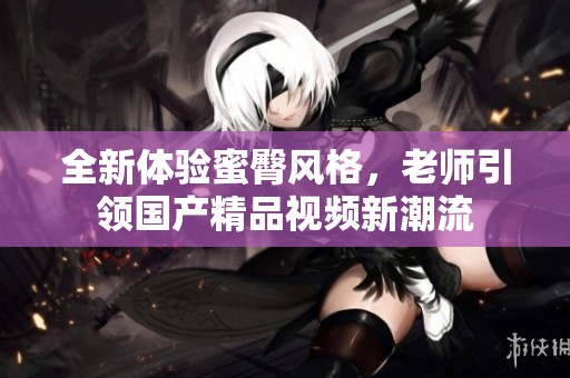 全新体验蜜臀风格，老师引领国产精品视频新潮流