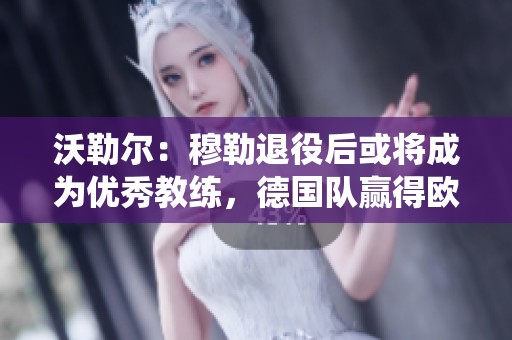 沃勒尔：穆勒退役后或将成为优秀教练，德国队赢得欧洲杯尊重