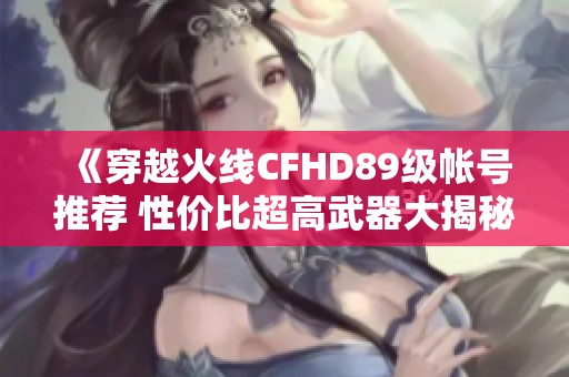 《穿越火线CFHD89级帐号推荐 性价比超高武器大揭秘》