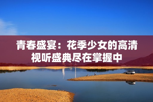 青春盛宴：花季少女的高清视听盛典尽在掌握中