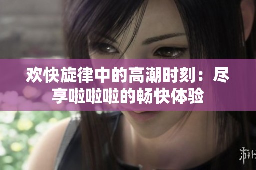 欢快旋律中的高潮时刻：尽享啦啦啦的畅快体验