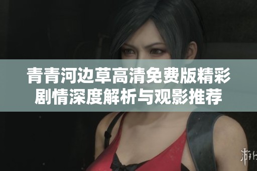 青青河边草高清免费版精彩剧情深度解析与观影推荐