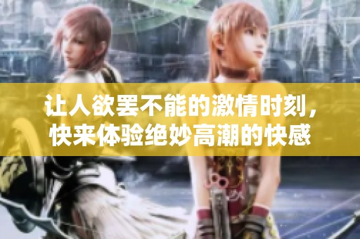 让人欲罢不能的激情时刻，快来体验绝妙高潮的快感