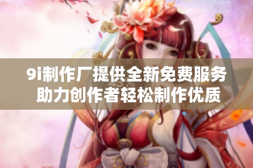 9i制作厂提供全新免费服务 助力创作者轻松制作优质内容