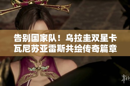 告别国家队！乌拉圭双星卡瓦尼苏亚雷斯共绘传奇篇章