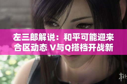 左三郎解说：和平可能迎来合区动态 V与Q搭档开战新可能