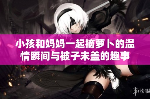 小孩和妈妈一起摘萝卜的温情瞬间与被子未盖的趣事