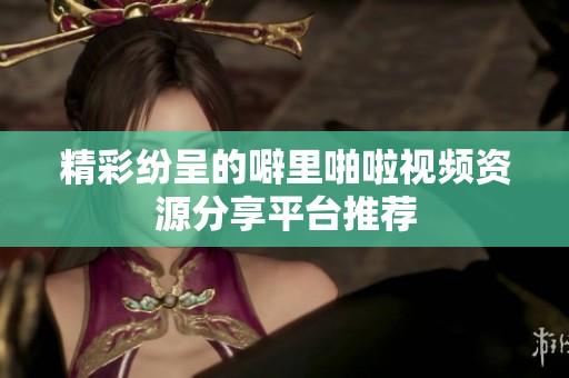 精彩纷呈的噼里啪啦视频资源分享平台推荐