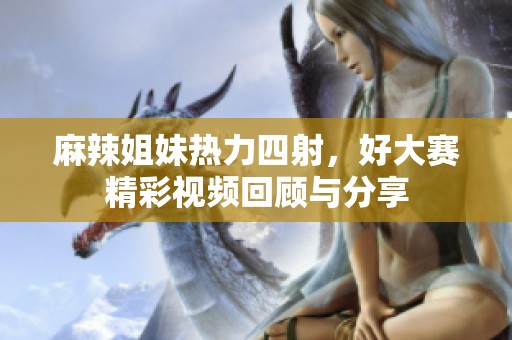 麻辣姐妹热力四射，好大赛精彩视频回顾与分享