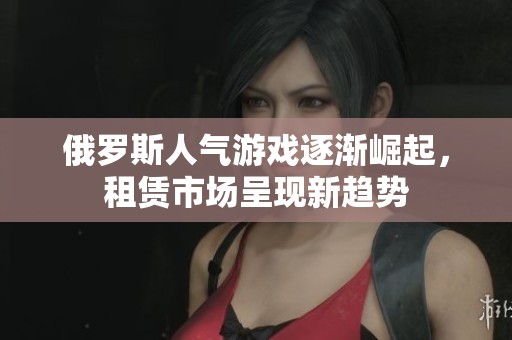 俄罗斯人气游戏逐渐崛起，租赁市场呈现新趋势
