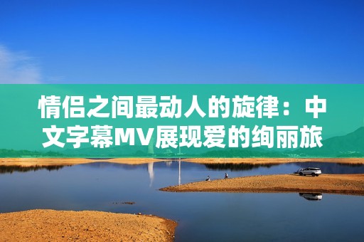情侣之间最动人的旋律：中文字幕MV展现爱的绚丽旅程