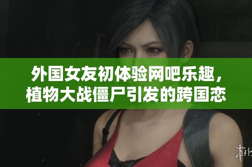 外国女友初体验网吧乐趣，植物大战僵尸引发的跨国恋趣事