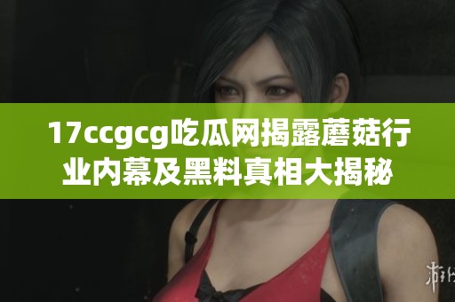 17ccgcg吃瓜网揭露蘑菇行业内幕及黑料真相大揭秘