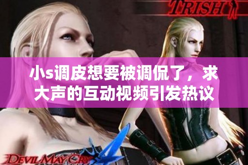 小s调皮想要被调侃了，求大声的互动视频引发热议