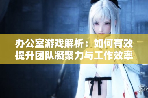 办公室游戏解析：如何有效提升团队凝聚力与工作效率