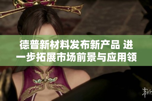 德普新材料发布新产品 进一步拓展市场前景与应用领域
