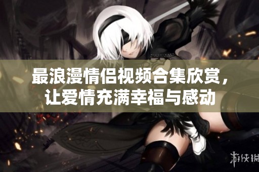 最浪漫情侣视频合集欣赏，让爱情充满幸福与感动