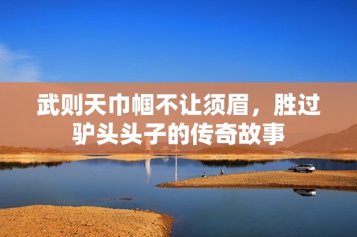 武则天巾帼不让须眉，胜过驴头头子的传奇故事