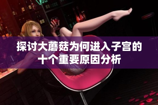探讨大蘑菇为何进入子宫的十个重要原因分析