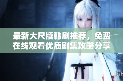 最新大尺牍韩剧推荐，免费在线观看优质剧集攻略分享
