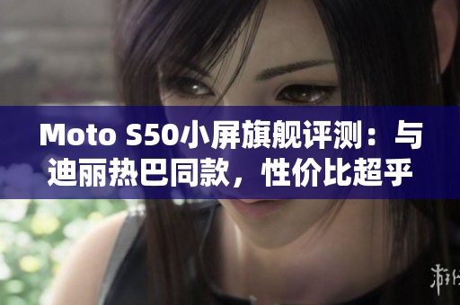 Moto S50小屏旗舰评测：与迪丽热巴同款，性价比超乎想象